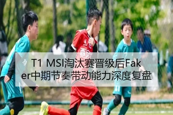 T1 MSI淘汰赛晋级后Faker中期节奏带动能力深度复盘（leyu）